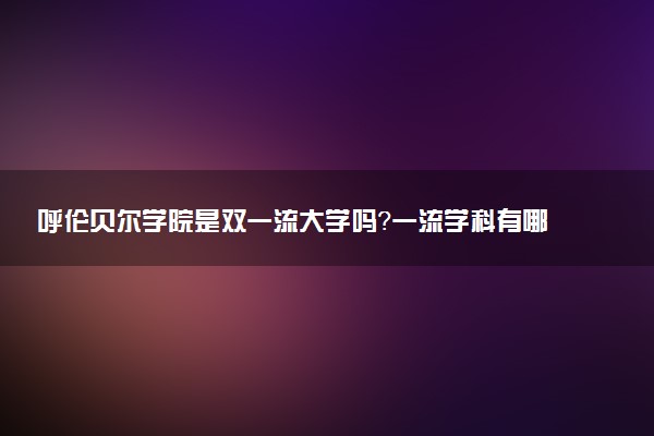 呼伦贝尔学院是双一流大学吗？一流学科有哪些及历年分数线位次