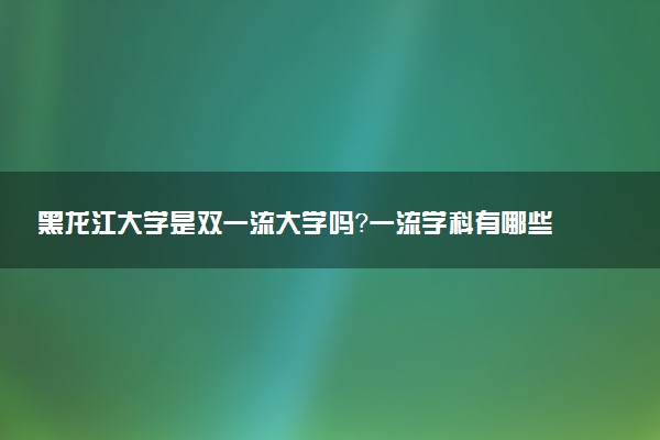 黑龙江大学是双一流大学吗？一流学科有哪些及历年分数线位次