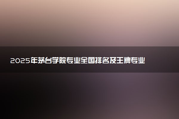 2025年茅台学院专业全国排名及王牌专业有哪些