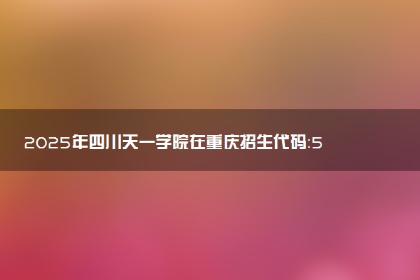 2025年四川天一学院在重庆招生代码：5141 专业代码及报考指南