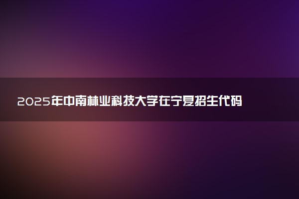 2025年中南林业科技大学在宁夏招生代码及专业代码 中南林业科技大学宁夏代码是多少？怎么查询？