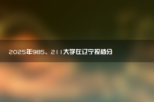 2025年985、211大学在辽宁投档分数线出炉 最低分是多少