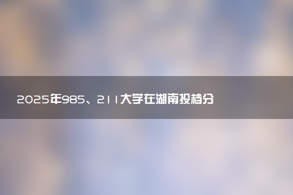 2025年985、211大学在湖南投档分数线出炉 最低分是多少