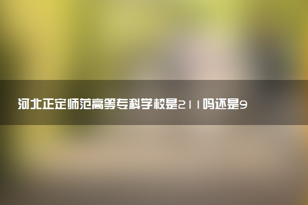 河北正定师范高等专科学校是211吗还是985 怎么样值得读吗及学长学姐评价