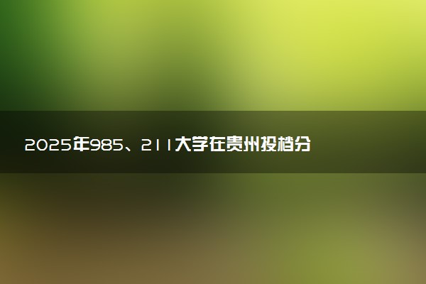 2025年985、211大学在贵州投档分数线出炉 最低分是多少
