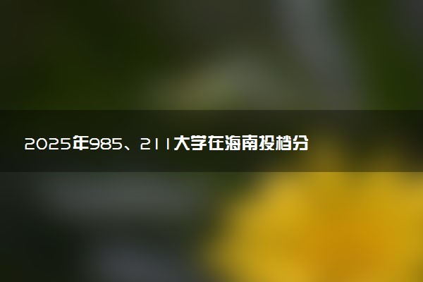 2025年985、211大学在海南投档分数线出炉 最低分是多少