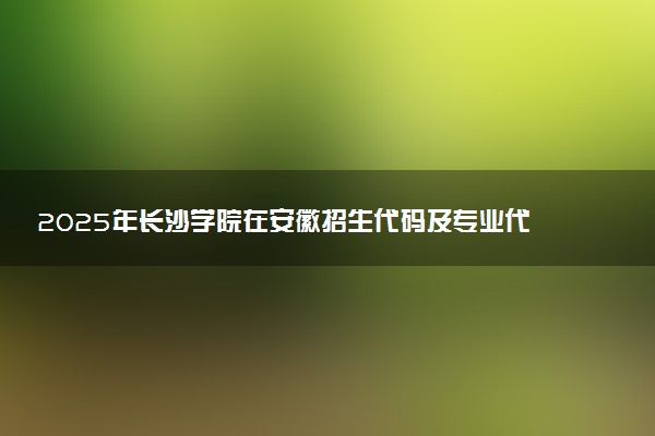 2025年长沙学院在安徽招生代码及专业代码 长沙学院安徽代码是多少？怎么查询？