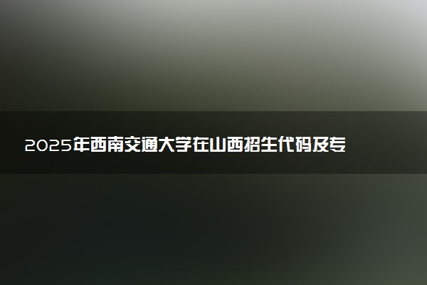 2025年西南交通大学在山西招生代码及专业代码 西南交通大学山西代码是多少？怎么查询？