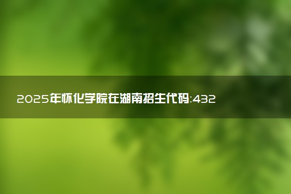 2025年怀化学院在湖南招生代码：4323 专业代码及报考指南