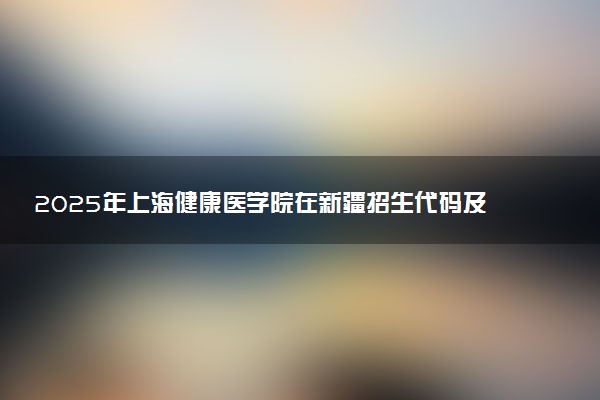 2025年上海健康医学院在新疆招生代码及专业代码 上海健康医学院新疆代码是多少？怎么查询？