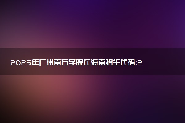 2025年广州南方学院在海南招生代码：2057 专业代码及报考指南