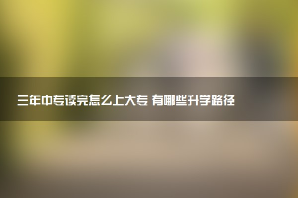 三年中专读完怎么上大专 有哪些升学路径