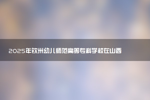 2025年钦州幼儿师范高等专科学校在山西招生代码及专业代码 钦州幼儿师范高等专科学校山西代码是多少？怎么查询？