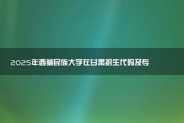 2025年西藏民族大学在甘肃招生代码及专业代码 西藏民族大学甘肃代码是多少？怎么查询？