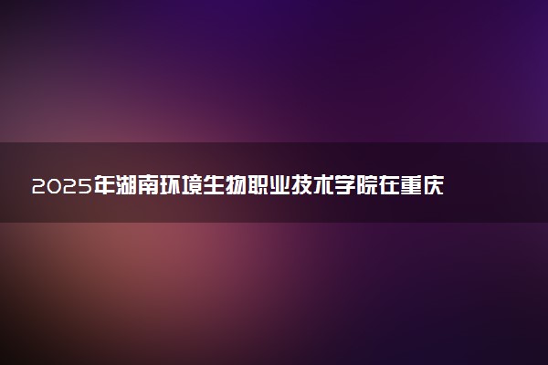 2025年湖南环境生物职业技术学院在重庆招生代码：4377 专业代码及报考指南