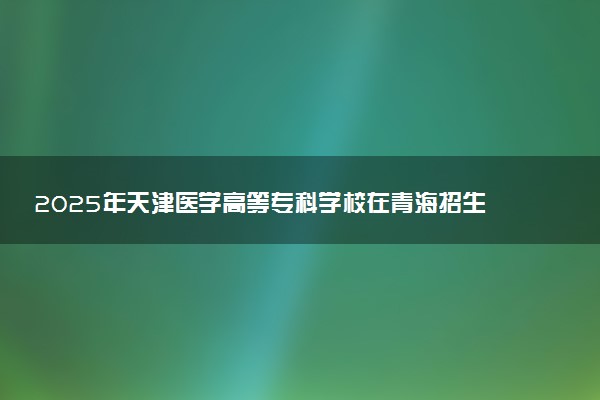 2025年天津医学高等专科学校在青海招生代码及专业代码 天津医学高等专科学校青海代码是多少？怎么查询？