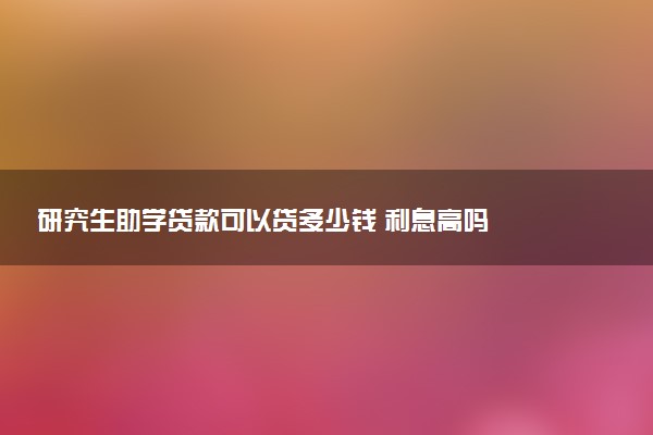 研究生助学贷款可以贷多少钱 利息高吗