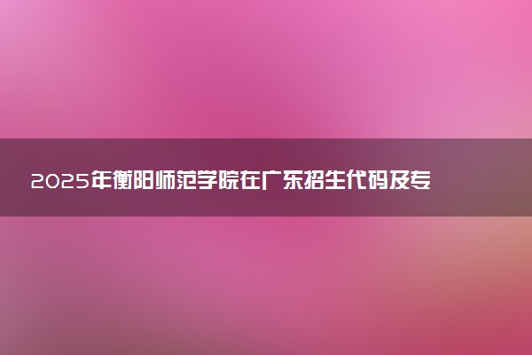 2025年衡阳师范学院在广东招生代码及专业代码 衡阳师范学院广东代码是多少？怎么查询？