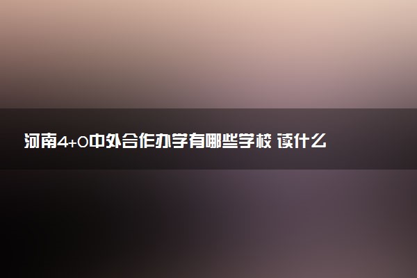 河南4+0中外合作办学有哪些学校 读什么专业好