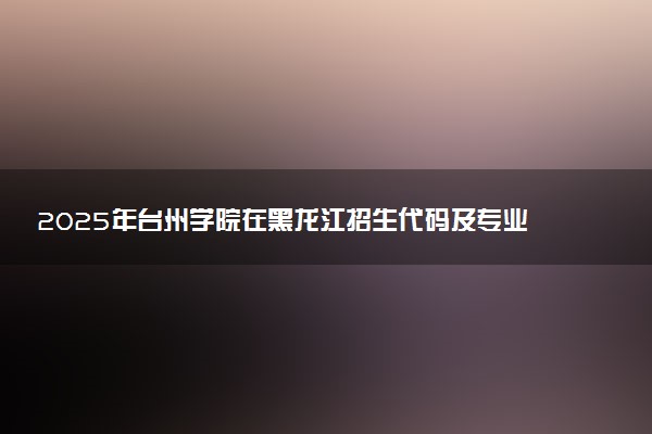 2025年台州学院在黑龙江招生代码及专业代码 台州学院黑龙江代码是多少？怎么查询？