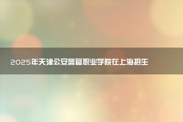 2025年天津公安警官职业学院在上海招生代码及专业代码 天津公安警官职业学院上海代码是多少？怎么查询？