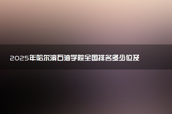 2025年哈尔滨石油学院全国排名多少位及王牌专业有哪些？