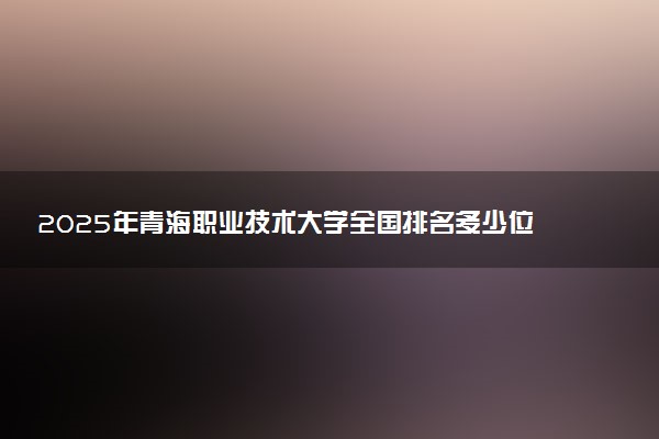 2025年青海职业技术大学全国排名多少位及王牌专业有哪些？