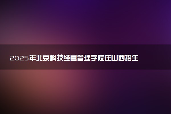 2025年北京科技经营管理学院在山西招生代码及专业代码 北京科技经营管理学院山西代码是多少？怎么查询？