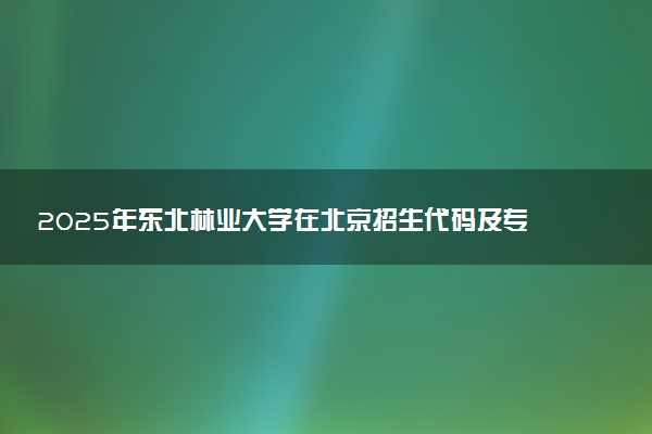 2025年东北林业大学在北京招生代码及专业代码 东北林业大学北京代码是多少？怎么查询？