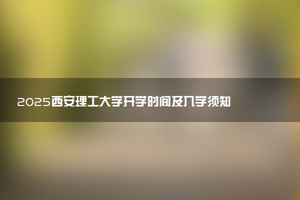 2025西安理工大学开学时间及入学须知 大一新生什么时候报到