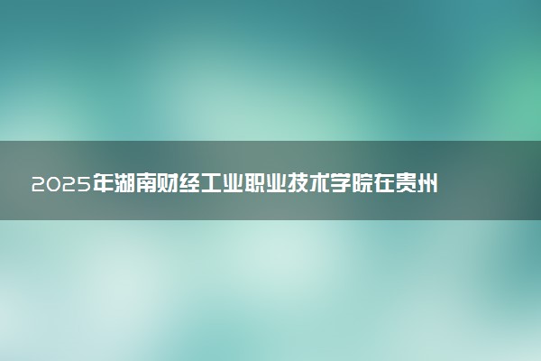 2025年湖南财经工业职业技术学院在贵州招生代码：1073 专业代码及报考指南