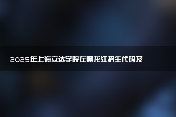 2025年上海立达学院在黑龙江招生代码及专业代码 上海立达学院黑龙江代码是多少？怎么查询？