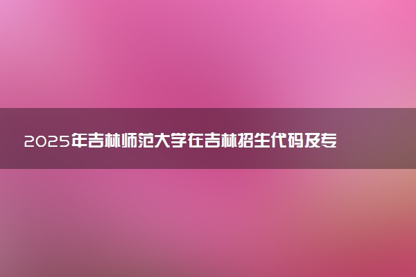 2025年吉林师范大学在吉林招生代码及专业代码 吉林师范大学吉林代码是多少？怎么查询？