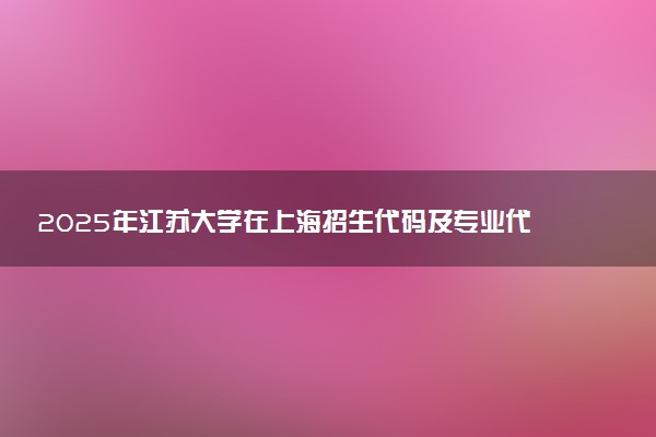 2025年江苏大学在上海招生代码及专业代码 江苏大学上海代码是多少？怎么查询？