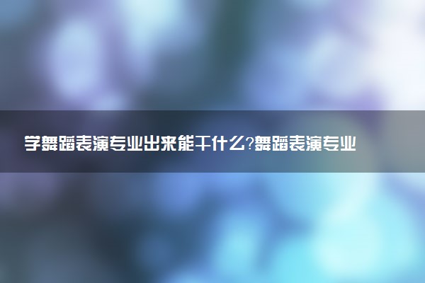 学舞蹈表演专业出来能干什么？舞蹈表演专业就业方向及就业前景 最好大学推荐
