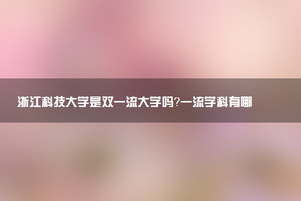 浙江科技大学是双一流大学吗？一流学科有哪些及历年分数线位次