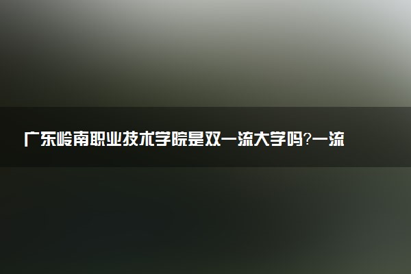 广东岭南职业技术学院是双一流大学吗？一流学科有哪些及历年分数线位次