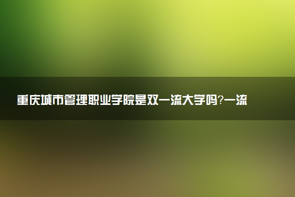 重庆城市管理职业学院是双一流大学吗？一流学科有哪些及历年分数线位次