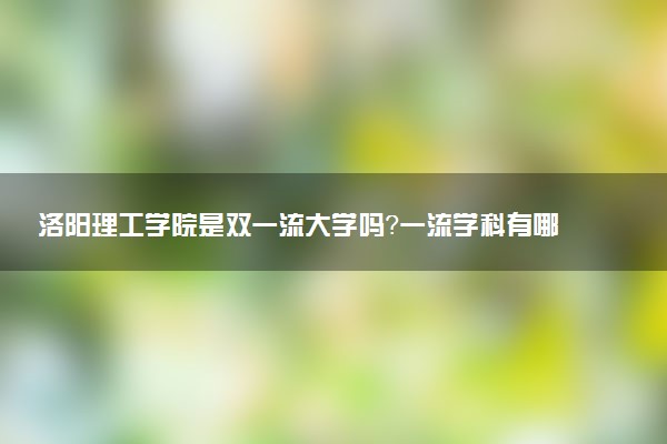 洛阳理工学院是双一流大学吗？一流学科有哪些及历年分数线位次