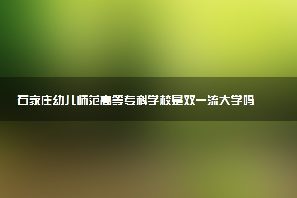 石家庄幼儿师范高等专科学校是双一流大学吗？一流学科有哪些及历年分数线位次