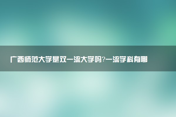 广西师范大学是双一流大学吗？一流学科有哪些及历年分数线位次