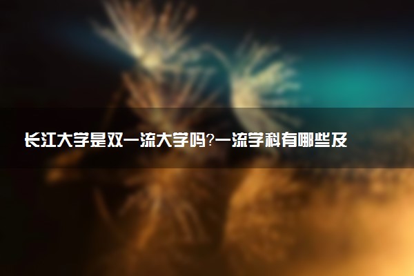 长江大学是双一流大学吗？一流学科有哪些及历年分数线位次