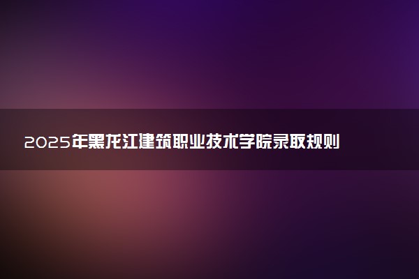 2025年黑龙江建筑职业技术学院录取规则及专业设置 录取结果一般几天出来