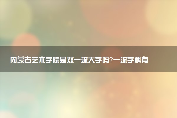 内蒙古艺术学院是双一流大学吗？一流学科有哪些及历年分数线位次