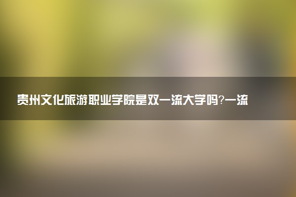 贵州文化旅游职业学院是双一流大学吗？一流学科有哪些及历年分数线位次