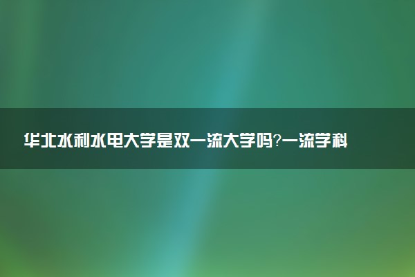 华北水利水电大学是双一流大学吗？一流学科有哪些及历年分数线位次