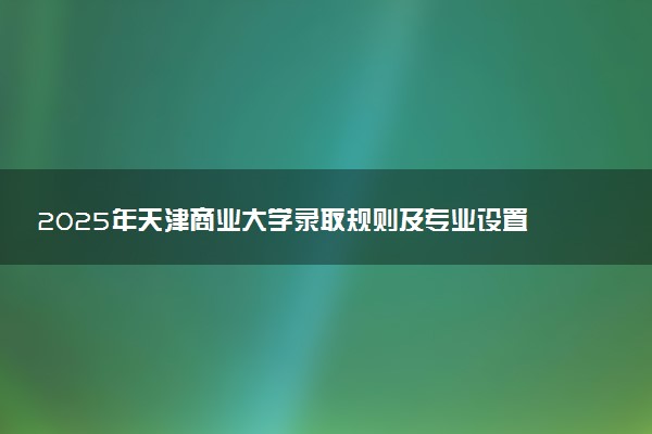 2025年天津商业大学录取规则及专业设置 录取结果一般几天出来