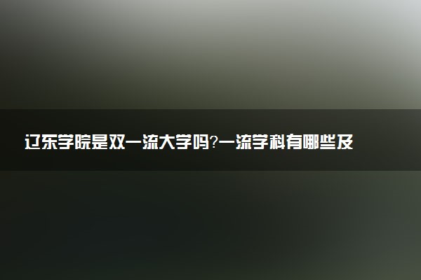 辽东学院是双一流大学吗？一流学科有哪些及历年分数线位次