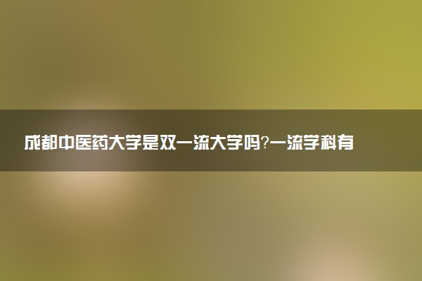 成都中医药大学是双一流大学吗？一流学科有哪些及历年分数线位次