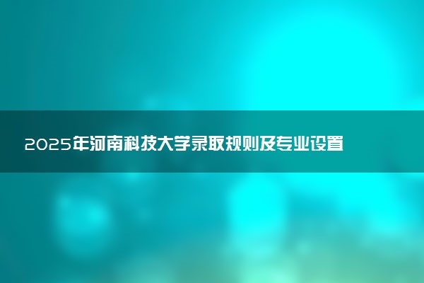 2025年河南科技大学录取规则及专业设置 录取结果一般几天出来